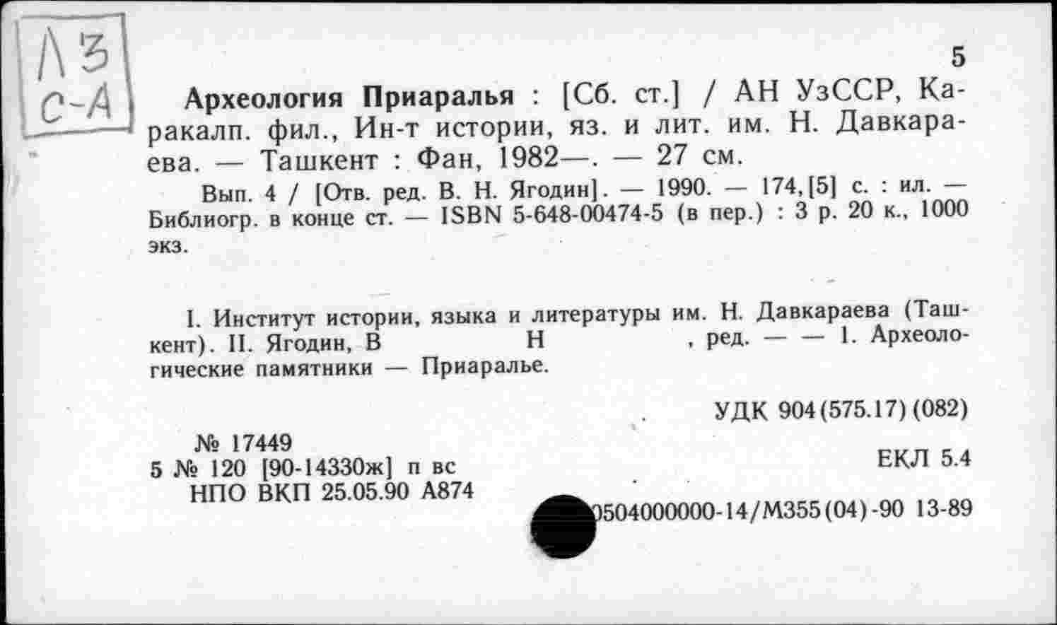 ﻿5
Археология Приаралья : [Сб. ст.] / АН УзССР, Каракалл. фил., Ин-т истории, яз. и лит. им. Н. Давкара-ева. — Ташкент : Фан, 1982—. — 27 см.
Вып. 4 / [Отв. ред. В. Н. Ягодин]. — 1990. — 174,[5] с. : ил. — Библиогр. в конце ст. — ISBN 5-648-00474-5 (в пер.) : 3 р. 20 к., 1000 экз.
I. Институт истории, языка и литературы им. Н. Давкараева (Ташкент). II. Ягодин, В	Н	, ред.-----1. Археоло-
гические памятники — Приаралье.
№ 17449
5 № 120 [90-14330ж] п вс НПО ВКП 25.05.90 А874
УДК 904(575.17) (082)
ЕКЛ 5.4
1504000000-14/М355 (04)-90 13-89